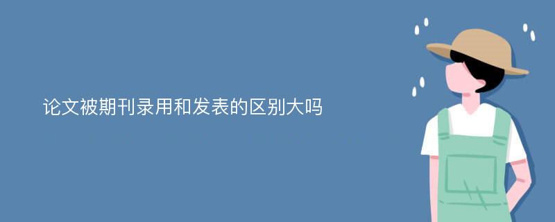 论文被期刊录用和发表的区别大吗