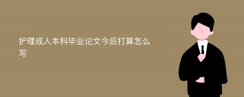 护理成人本科毕业论文今后打算怎么写