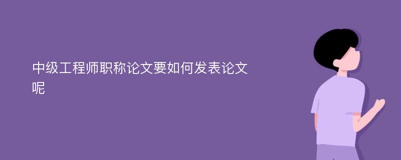 中级工程师职称论文要如何发表论文呢